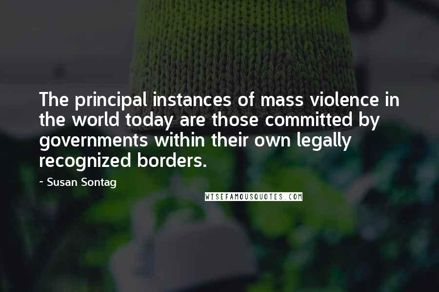 Susan Sontag Quotes: The principal instances of mass violence in the world today are those committed by governments within their own legally recognized borders.