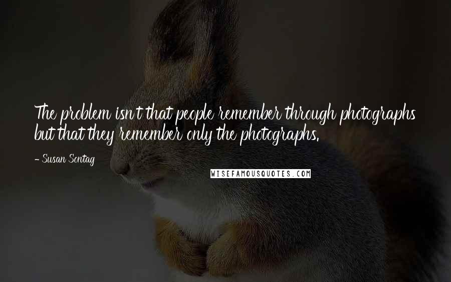 Susan Sontag Quotes: The problem isn't that people remember through photographs but that they remember only the photographs.