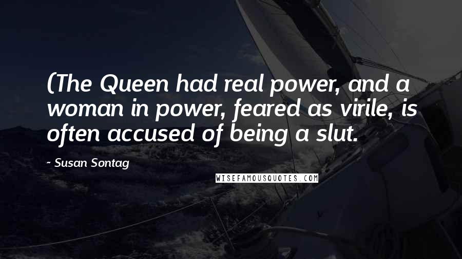 Susan Sontag Quotes: (The Queen had real power, and a woman in power, feared as virile, is often accused of being a slut.