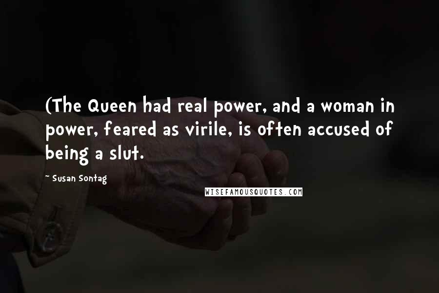 Susan Sontag Quotes: (The Queen had real power, and a woman in power, feared as virile, is often accused of being a slut.