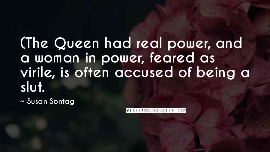 Susan Sontag Quotes: (The Queen had real power, and a woman in power, feared as virile, is often accused of being a slut.