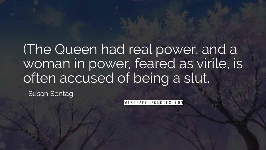 Susan Sontag Quotes: (The Queen had real power, and a woman in power, feared as virile, is often accused of being a slut.