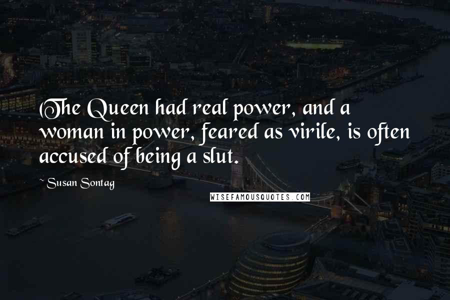 Susan Sontag Quotes: (The Queen had real power, and a woman in power, feared as virile, is often accused of being a slut.