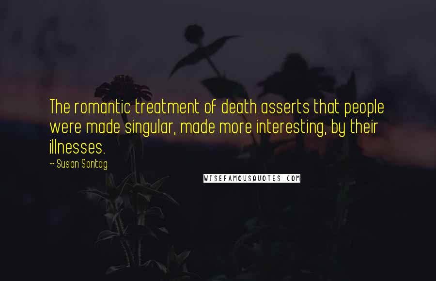 Susan Sontag Quotes: The romantic treatment of death asserts that people were made singular, made more interesting, by their illnesses.