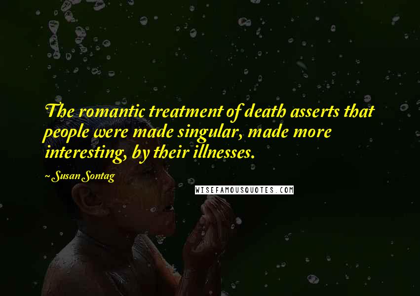 Susan Sontag Quotes: The romantic treatment of death asserts that people were made singular, made more interesting, by their illnesses.