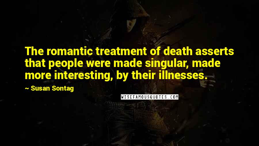 Susan Sontag Quotes: The romantic treatment of death asserts that people were made singular, made more interesting, by their illnesses.
