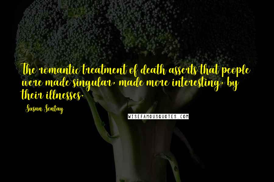 Susan Sontag Quotes: The romantic treatment of death asserts that people were made singular, made more interesting, by their illnesses.