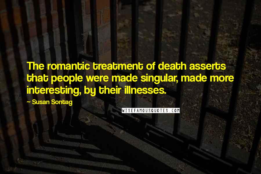 Susan Sontag Quotes: The romantic treatment of death asserts that people were made singular, made more interesting, by their illnesses.