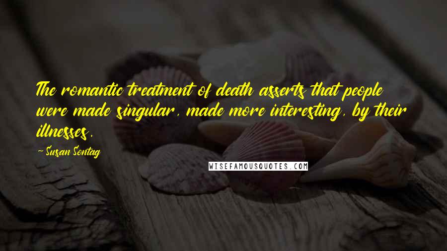 Susan Sontag Quotes: The romantic treatment of death asserts that people were made singular, made more interesting, by their illnesses.