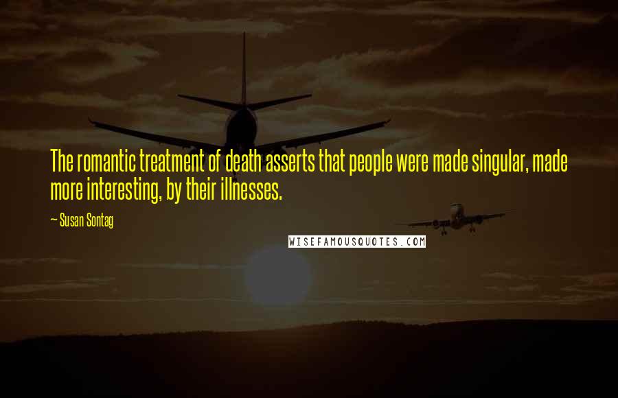 Susan Sontag Quotes: The romantic treatment of death asserts that people were made singular, made more interesting, by their illnesses.