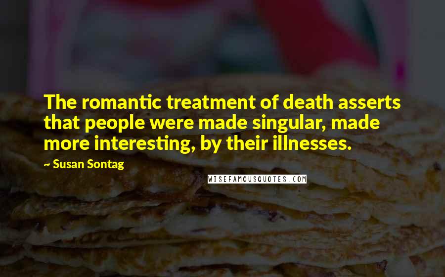 Susan Sontag Quotes: The romantic treatment of death asserts that people were made singular, made more interesting, by their illnesses.