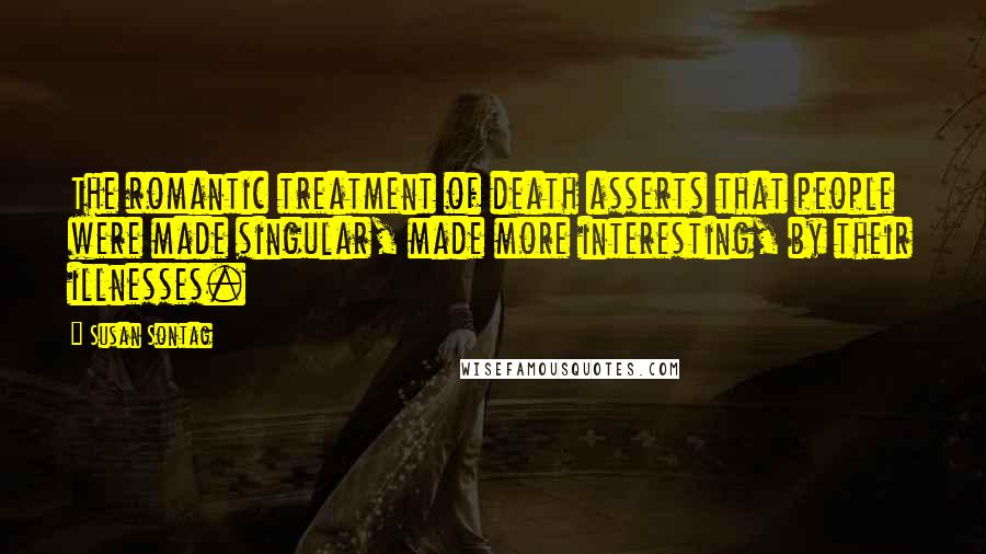 Susan Sontag Quotes: The romantic treatment of death asserts that people were made singular, made more interesting, by their illnesses.