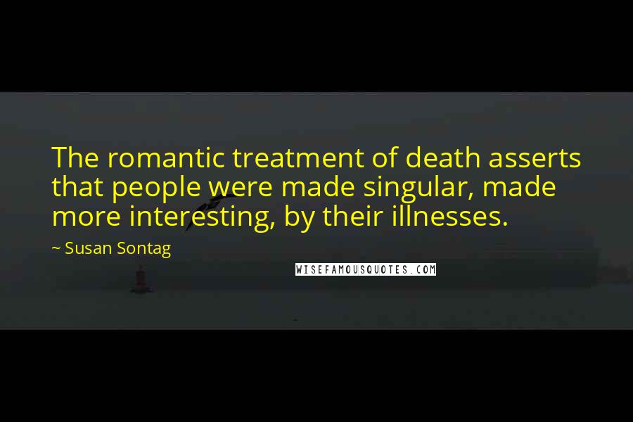 Susan Sontag Quotes: The romantic treatment of death asserts that people were made singular, made more interesting, by their illnesses.