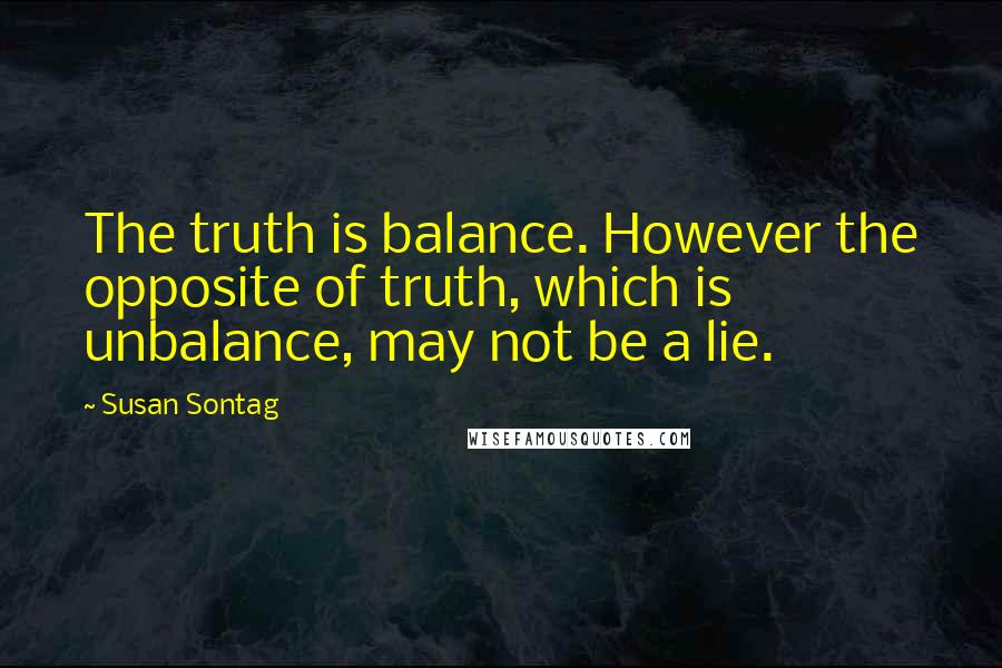Susan Sontag Quotes: The truth is balance. However the opposite of truth, which is unbalance, may not be a lie.