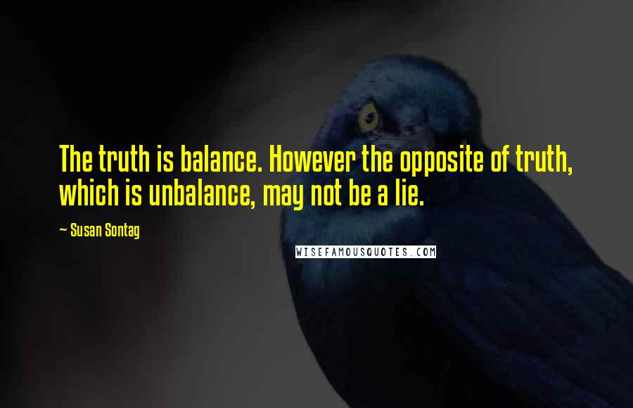 Susan Sontag Quotes: The truth is balance. However the opposite of truth, which is unbalance, may not be a lie.
