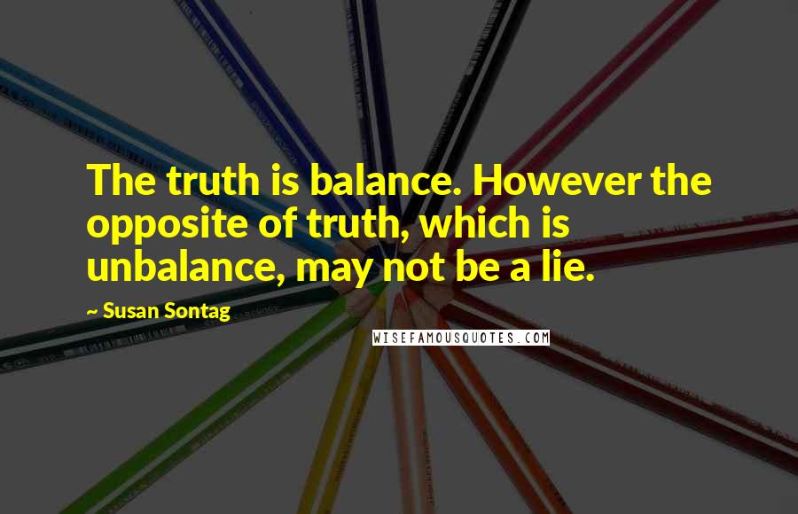 Susan Sontag Quotes: The truth is balance. However the opposite of truth, which is unbalance, may not be a lie.