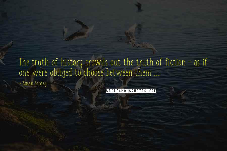 Susan Sontag Quotes: The truth of history crowds out the truth of fiction - as if one were obliged to choose between them ...