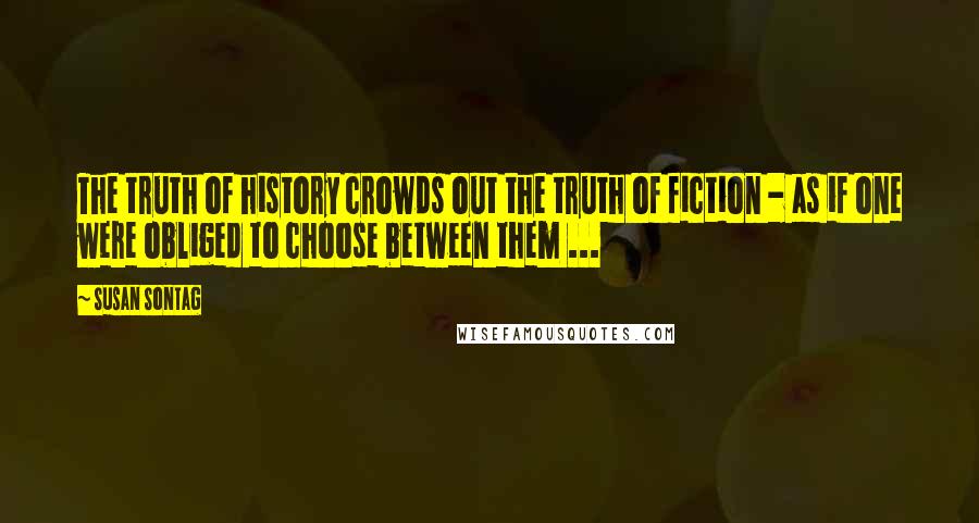 Susan Sontag Quotes: The truth of history crowds out the truth of fiction - as if one were obliged to choose between them ...