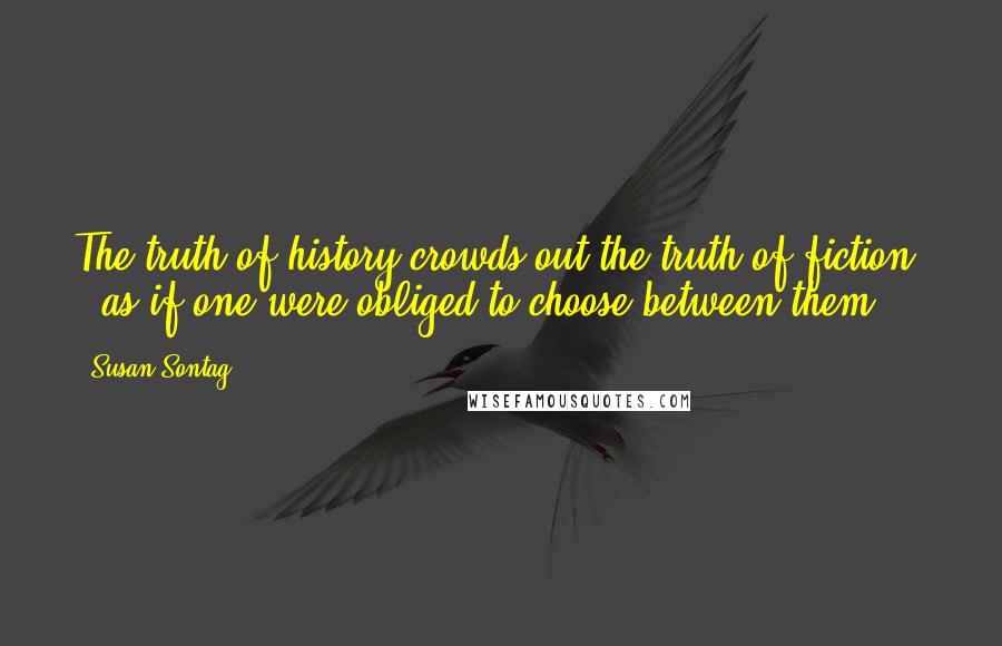 Susan Sontag Quotes: The truth of history crowds out the truth of fiction - as if one were obliged to choose between them ...