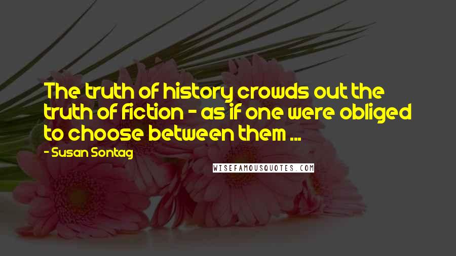 Susan Sontag Quotes: The truth of history crowds out the truth of fiction - as if one were obliged to choose between them ...