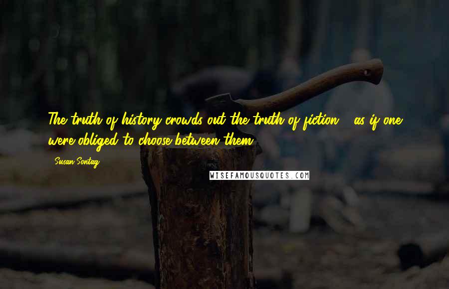 Susan Sontag Quotes: The truth of history crowds out the truth of fiction - as if one were obliged to choose between them ...