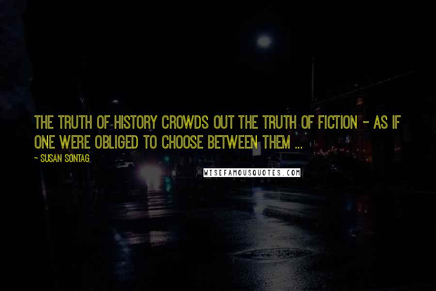 Susan Sontag Quotes: The truth of history crowds out the truth of fiction - as if one were obliged to choose between them ...