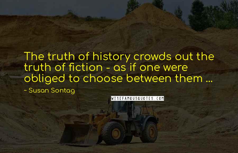 Susan Sontag Quotes: The truth of history crowds out the truth of fiction - as if one were obliged to choose between them ...