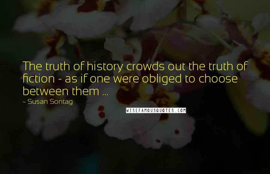 Susan Sontag Quotes: The truth of history crowds out the truth of fiction - as if one were obliged to choose between them ...
