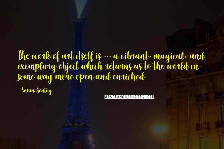 Susan Sontag Quotes: The work of art itself is ... a vibrant, magical, and exemplary object which returns us to the world in some way more open and enriched.