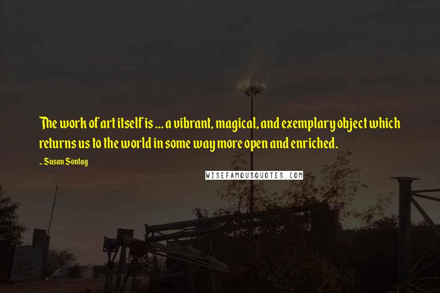 Susan Sontag Quotes: The work of art itself is ... a vibrant, magical, and exemplary object which returns us to the world in some way more open and enriched.