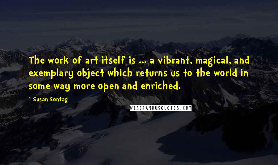 Susan Sontag Quotes: The work of art itself is ... a vibrant, magical, and exemplary object which returns us to the world in some way more open and enriched.