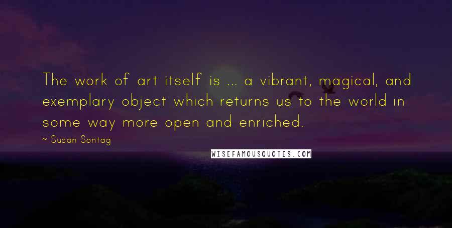 Susan Sontag Quotes: The work of art itself is ... a vibrant, magical, and exemplary object which returns us to the world in some way more open and enriched.