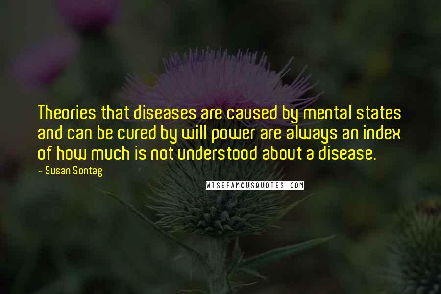 Susan Sontag Quotes: Theories that diseases are caused by mental states and can be cured by will power are always an index of how much is not understood about a disease.