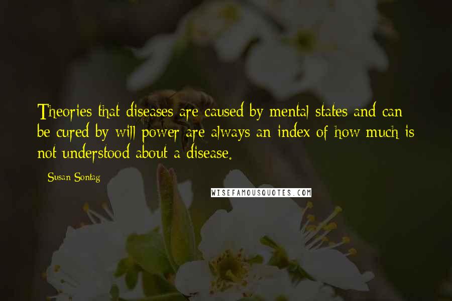 Susan Sontag Quotes: Theories that diseases are caused by mental states and can be cured by will power are always an index of how much is not understood about a disease.