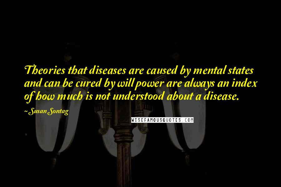 Susan Sontag Quotes: Theories that diseases are caused by mental states and can be cured by will power are always an index of how much is not understood about a disease.