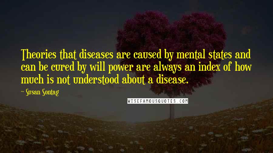 Susan Sontag Quotes: Theories that diseases are caused by mental states and can be cured by will power are always an index of how much is not understood about a disease.