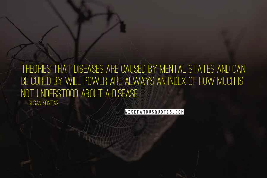 Susan Sontag Quotes: Theories that diseases are caused by mental states and can be cured by will power are always an index of how much is not understood about a disease.