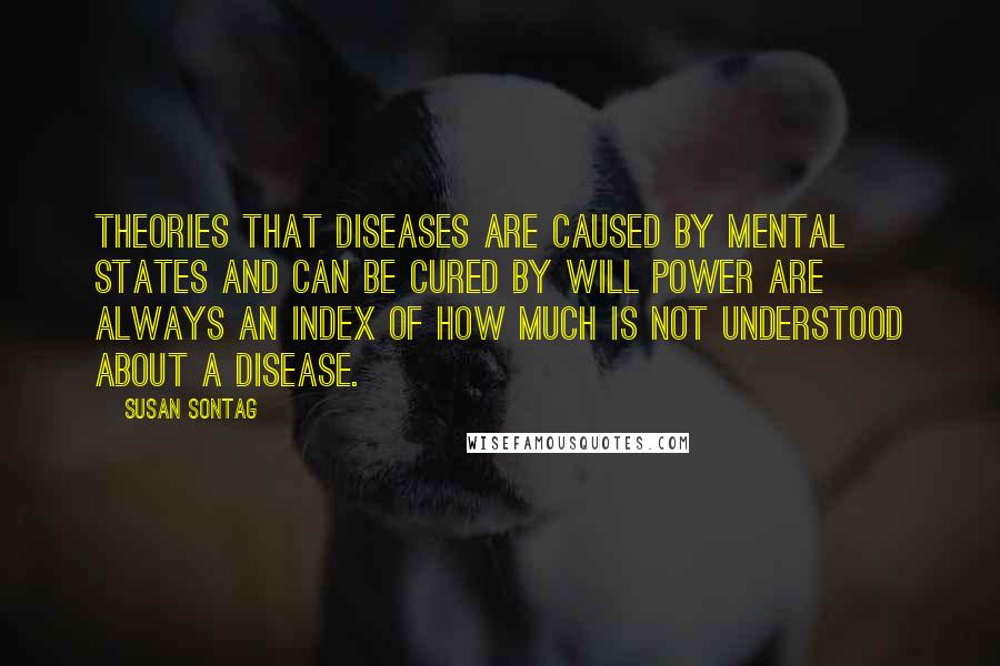 Susan Sontag Quotes: Theories that diseases are caused by mental states and can be cured by will power are always an index of how much is not understood about a disease.