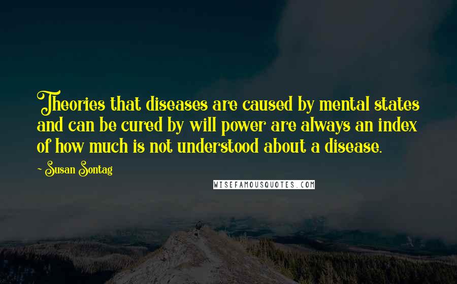 Susan Sontag Quotes: Theories that diseases are caused by mental states and can be cured by will power are always an index of how much is not understood about a disease.