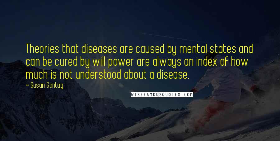 Susan Sontag Quotes: Theories that diseases are caused by mental states and can be cured by will power are always an index of how much is not understood about a disease.