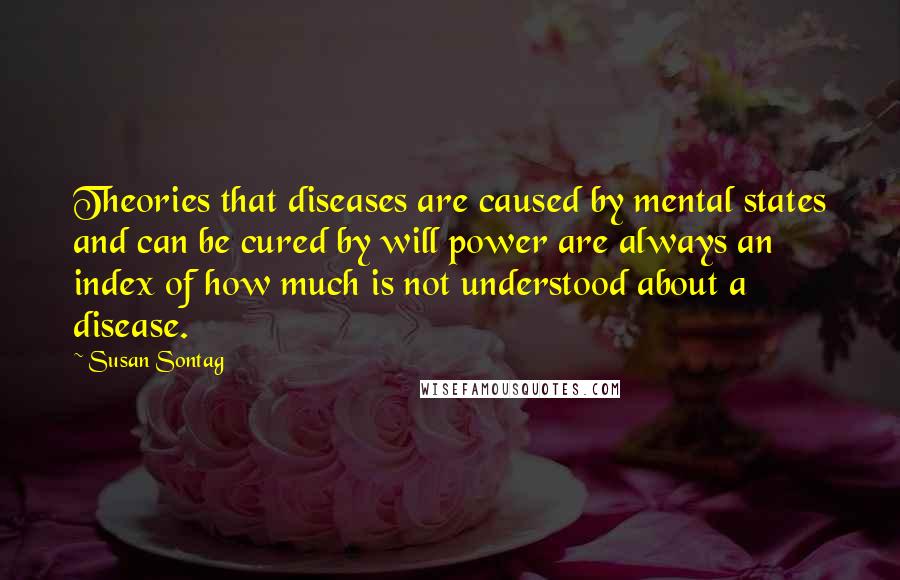 Susan Sontag Quotes: Theories that diseases are caused by mental states and can be cured by will power are always an index of how much is not understood about a disease.