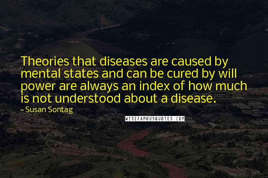Susan Sontag Quotes: Theories that diseases are caused by mental states and can be cured by will power are always an index of how much is not understood about a disease.