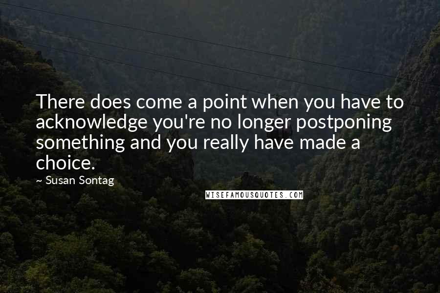 Susan Sontag Quotes: There does come a point when you have to acknowledge you're no longer postponing something and you really have made a choice.