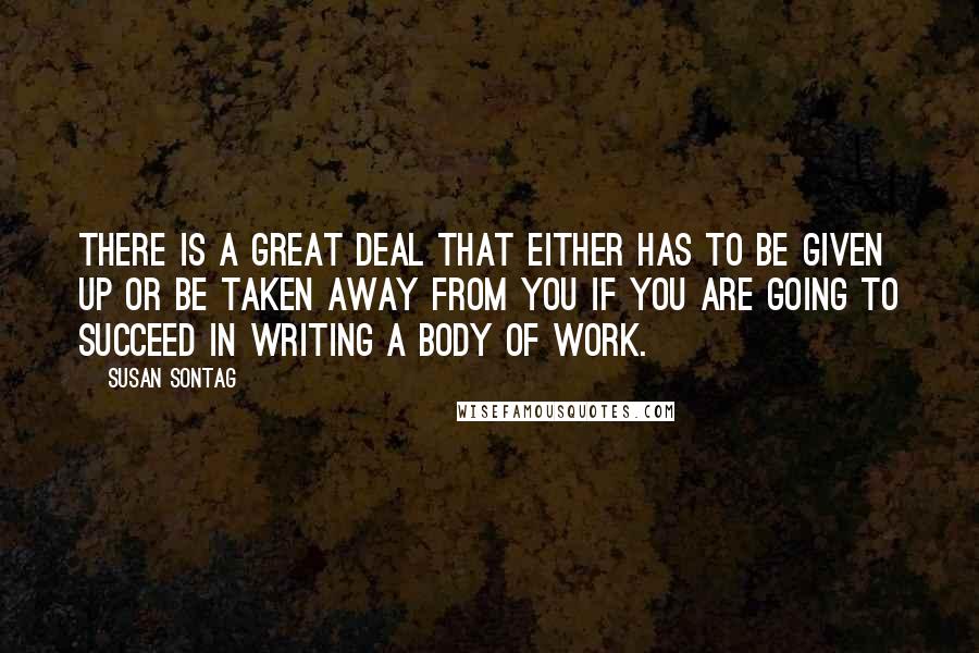 Susan Sontag Quotes: There is a great deal that either has to be given up or be taken away from you if you are going to succeed in writing a body of work.