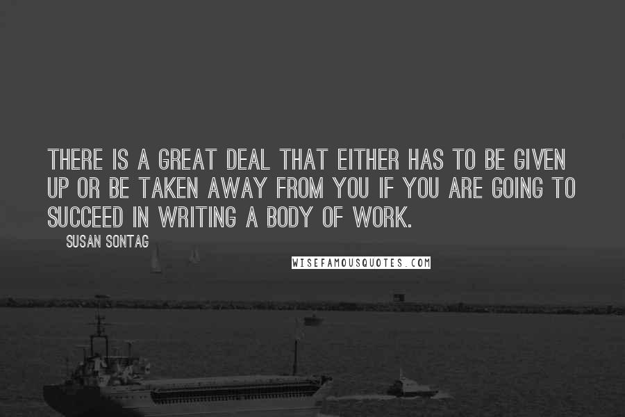 Susan Sontag Quotes: There is a great deal that either has to be given up or be taken away from you if you are going to succeed in writing a body of work.