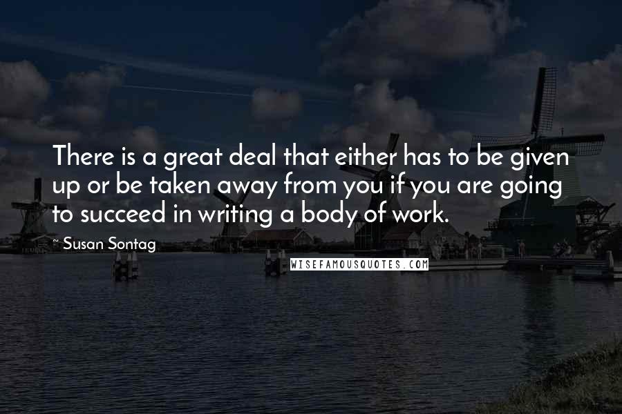 Susan Sontag Quotes: There is a great deal that either has to be given up or be taken away from you if you are going to succeed in writing a body of work.