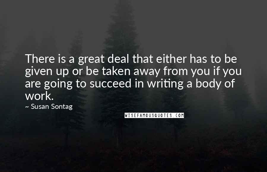 Susan Sontag Quotes: There is a great deal that either has to be given up or be taken away from you if you are going to succeed in writing a body of work.
