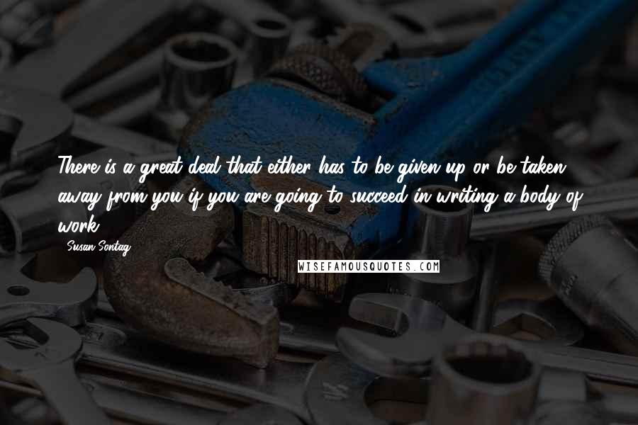 Susan Sontag Quotes: There is a great deal that either has to be given up or be taken away from you if you are going to succeed in writing a body of work.