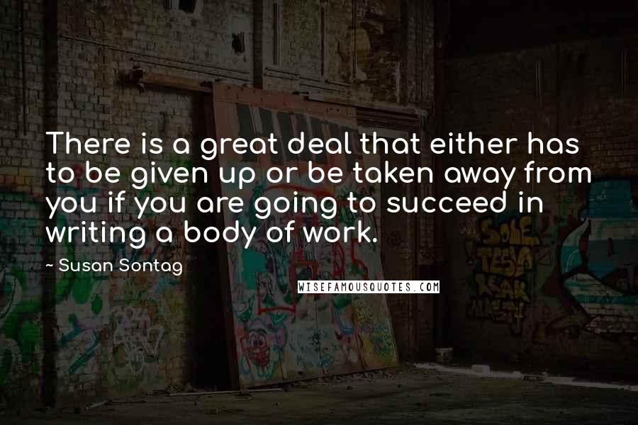 Susan Sontag Quotes: There is a great deal that either has to be given up or be taken away from you if you are going to succeed in writing a body of work.
