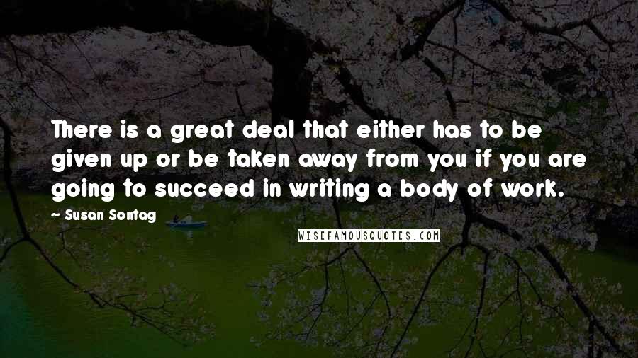 Susan Sontag Quotes: There is a great deal that either has to be given up or be taken away from you if you are going to succeed in writing a body of work.